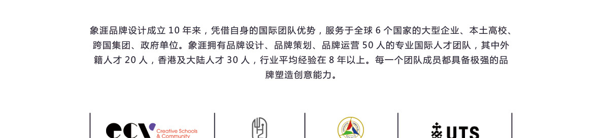 象涯品牌設計成立10年來，憑借自身的國際團隊優勢，服務于全球6個國家的大型企業、本土高校、跨國集團、政府單位。象涯擁有品牌設計、品牌策劃、品牌運營50人的專業國際人才團隊，其中外籍人才20人，香港及大陸人才30人，行業平均經驗在8年以上。每一個團隊成員都具備較強的品牌塑造創意能力。